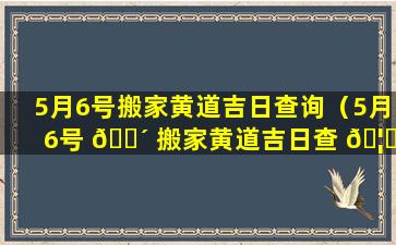 5月6号搬家黄道吉日查询（5月6号 🌴 搬家黄道吉日查 🦍 询2023年）